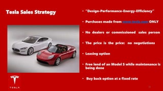 Tesla Sales Strategy • “Design-Performance-Energy-Efficiency”
• Purchases made from www.tesla.com ONLY
• No dealers or commissioned sales person
• The price is the price: no negotiations
• Leasing option
• Free lend of an Model S while maintenance is
being done
• Buy back option at a fixed rate
11
 