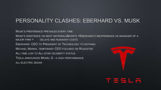 PERSONALITY CLASHES: EBERHARD VS. MUSK
MUSK’S PREFERENCE PREVAILED EVERY TIME
MUSK’S INSISTENCE ON BEST MATERIALS&PARTS +EBERHARD’S INEXPERIENCE AS MANAGER OF A
MAJOR FIRM = DELAYS AND RUNAWAY COSTS
EBERHARD: CEO TO PRESIDENT OF TECHNOLOGY TO NOTHING
MICHAEL MARKS, TEMPORARY CEO FOCUSED ON ROADSTER
ALL-TIME LOW TO ALL-STAR CELEBRITY STATUS
TESLA ANNOUNCED MODEL S - A HIGH PERFORMANCE
ALL-ELECTRIC SEDAN
 