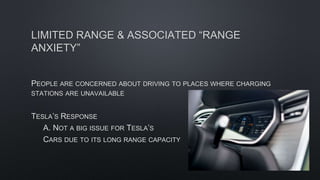 LIMITED RANGE & ASSOCIATED “RANGE
ANXIETY”
PEOPLE ARE CONCERNED ABOUT DRIVING TO PLACES WHERE CHARGING
STATIONS ARE UNAVAILABLE
TESLA’S RESPONSE
A. NOT A BIG ISSUE FOR TESLA’S
CARS DUE TO ITS LONG RANGE CAPACITY
 