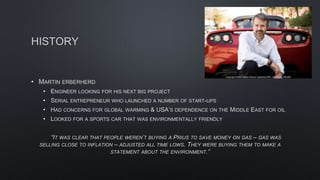 HISTORY
• MARTIN ERBERHERD
• ENGINEER LOOKING FOR HIS NEXT BIG PROJECT
• SERIAL ENTREPRENEUR WHO LAUNCHED A NUMBER OF START-UPS
• HAD CONCERNS FOR GLOBAL WARMING & USA’S DEPENDENCE ON THE MIDDLE EAST FOR OIL
• LOOKED FOR A SPORTS CAR THAT WAS ENVIRONMENTALLY FRIENDLY
“IT WAS CLEAR THAT PEOPLE WEREN’T BUYING A PRIUS TO SAVE MONEY ON GAS – GAS WAS
SELLING CLOSE TO INFLATION – ADJUSTED ALL TIME LOWS. THEY WERE BUYING THEM TO MAKE A
STATEMENT ABOUT THE ENVIRONMENT.”
 