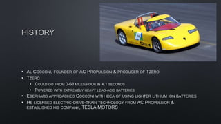 HISTORY
• AL COCCONI, FOUNDER OF AC PROPULSION & PRODUCER OF TZERO
• TZERO
• COULD GO FROM 0-60 MILES/HOUR IN 4.1 SECONDS
• POWERED WITH EXTREMELY HEAVY LEAD-ACID BATTERIES
• EBERHARD APPROACHED COCCONI WITH IDEA OF USING LIGHTER LITHIUM ION BATTERIES
• HE LICENSED ELECTRIC-DRIVE-TRAIN TECHNOLOGY FROM AC PROPULSION &
ESTABLISHED HIS COMPANY, TESLA MOTORS
 