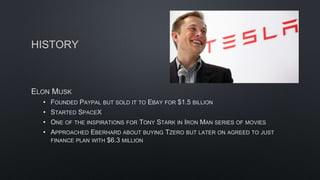 HISTORY
ELON MUSK
• FOUNDED PAYPAL BUT SOLD IT TO EBAY FOR $1.5 BILLION
• STARTED SPACEX
• ONE OF THE INSPIRATIONS FOR TONY STARK IN IRON MAN SERIES OF MOVIES
• APPROACHED EBERHARD ABOUT BUYING TZERO BUT LATER ON AGREED TO JUST
FINANCE PLAN WITH $6.3 MILLION
 