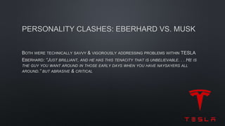 PERSONALITY CLASHES: EBERHARD VS. MUSK
BOTH WERE TECHNICALLY SAVVY & VIGOROUSLY ADDRESSING PROBLEMS WITHIN TESLA
EBERHARD: “JUST BRILLIANT, AND HE HAS THIS TENACITY THAT IS UNBELIEVABLE. . . HE IS
THE GUY YOU WANT AROUND IN THOSE EARLY DAYS WHEN YOU HAVE NAYSAYERS ALL
AROUND.” BUT ABRASIVE & CRITICAL
 