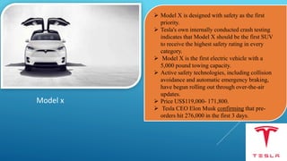 Model x
 Model X is designed with safety as the first
priority.
 Tesla's own internally conducted crash testing
indicates that Model X should be the first SUV
to receive the highest safety rating in every
category.
 Model X is the first electric vehicle with a
5,000 pound towing capacity.
 Active safety technologies, including collision
avoidance and automatic emergency braking,
have begun rolling out through over-the-air
updates.
 Price US$119,000- 171,800.
 Tesla CEO Elon Musk confirming that pre-
orders hit 276,000 in the first 3 days.
 