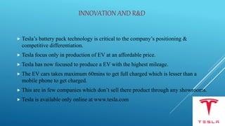 INNOVATION AND R&D
 Tesla’s battery pack technology is critical to the company’s positioning &
competitive differentiation.
 Tesla focus only in production of EV at an affordable price.
 Tesla has now focused to produce a EV with the highest mileage.
 The EV cars takes maximum 60mins to get full charged which is lesser than a
mobile phone to get charged.
 This are in few companies which don’t sell there product through any showrooms.
 Tesla is available only online at www.tesla.com
 