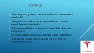 CONTINUE
 Tesla’s long term goal is to create affordable mass market electric
vehicles (EV).
 Selling in its own vehicles in a growing number of company-
owned showrooms and online.
 Selling patented electric powertrain components to other auto
manufactures.
 Serving as a catalyst and positive example to other automakers.
 Tesla has also focused to come up with the most efficient
driverless car by 2020.
 