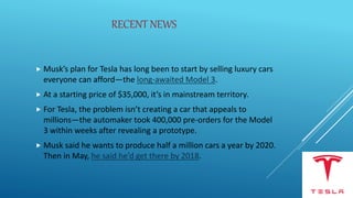 RECENT NEWS
 Musk’s plan for Tesla has long been to start by selling luxury cars
everyone can afford—the long-awaited Model 3.
 At a starting price of $35,000, it’s in mainstream territory.
 For Tesla, the problem isn’t creating a car that appeals to
millions—the automaker took 400,000 pre-orders for the Model
3 within weeks after revealing a prototype.
 Musk said he wants to produce half a million cars a year by 2020.
Then in May, he said he’d get there by 2018.
 