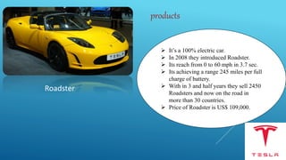 Roadster
 It’s a 100% electric car.
 In 2008 they introduced Roadster.
 Its reach from 0 to 60 mph in 3.7 sec.
 Its achieving a range 245 miles per full
charge of battery.
 With in 3 and half years they sell 2450
Roadsters and now on the road in
more than 30 countries.
 Price of Roadster is US$ 109,000.
products
 