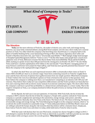 What Kind of Company is Tesla?
The Situation
Tesla. Just the mere reference of Tesla Inc., the maker of electric cars, solar roofs, and energy storing
batteries, can cause hotly contested debates among Wall Street analysts. Let it be clear, there really isn’t a neutral
position on Tesla. You either think this company is the best thing since sliced bread, or a company built on the
pillars of wishful thinking led by a man fantasizing of living on Mars. Jim Chanos, legendary short-seller and
founder of Kynikos Associates Ltd., says Tesla is “structurally unprofitable.”(1) Mark Spiegel, hedge fund manager
at Stanphyl Capital Management, believes “Tesla is a zero.”(2) On the other hand, some people have a much more
optimistic view of Tesla. Billionaire investor Ron Baron thinks Tesla stock (NASDAQ: TSLA) will hit $1,000 by
2020, marking an upside of more than 200 percent from the closing price on October 30, 2017.(3) He also thinks
Tesla could have a market capitalization of $1 trillion in the next decade.(4) Gene Munster, managing partner of
Loup Ventures and former tech analyst for Piper Jaffray, said Tesla has more growth potential than Amazon(5) and
likens the company to the rapid growth stage of Apple.(6)
So what’s the deal? How can such experienced investors differ so drastically in their views on Tesla? A
value of $0 to $1,000 per share is an extreme range. I have been conducting research on Tesla for roughly three
years and the basic diversion of opinion I have gathered stems from one simple question: What kind of company
is Tesla? I believe the root of an individual’s opinion on Tesla is formed on the answer to that question. Tesla
bears believe the company is nothing more than a car manufacturer competing in an industry with 100-year-old
veterans. They believe there really isn’t any competitive differentiator and that Tesla’s products are basically four
tires and a steering wheel with an electric motor instead of an internal combustion engine. The short sellers think
the company’s cash burn is proof that profitability is a distant dream and bankruptcy is a closer reality. That is the
negative viewpoint on Tesla, a car company destined to follow the path of every car startup of the last half century
– extinction.
On the flipside, the bull case is not just optimistic, it’s futuristic. With Tesla bulls, the list of what the
company is NOT is shorter than the list of what the company is. People with a positive outlook for Tesla view the
company as a pseudo-conglomerate operating in the automotive, energy storage, solar power, and other
technology industries. Basically, they view Tesla as the future. The future of cars. The future of driving. The future
of renewable energy and energy storage. The Tesla following has bought in to the company’s mission, which is “to
accelerate the world’s transition to sustainable energy.”(7) Tesla enthusiasts believe in CEO Elon Musk’s vision and
are willing to absorb the bumps along the ride towards what they believe will be a fantastic future. Simply put,
bears look at Tesla for what it was and what it is today, while bulls look at Tesla for what it can be.
With that said, I will disclose that I do own TSLA stock, a measly two shares I bought in college in 2015. I
will attempt to examine the bull and bear case for Tesla as objectively as possible. I will then provide my own take
on the subject while serving to answer the overall question, “What kind of company is Tesla?”
Casey Rogstad 30 October 2017
IT’S JUST A
CAR COMPANY!
IT’S A CLEAN
ENERGY COMPANY!
 