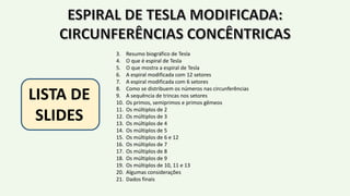 3. Resumo biográfico de Tesla
4. O que é espiral de Tesla
5. O que mostra a espiral de Tesla
6. A espiral modificada com 12 setores
7. A espiral modificada com 6 setores
8. Como se distribuem os números nas circunferências
9. A sequência de trincas nos setores
10. Os primos, semiprimos e primos gêmeos
11. Os múltiplos de 2
12. Os múltiplos de 3
13. Os múltiplos de 4
14. Os múltiplos de 5
15. Os múltiplos de 6 e 12
16. Os múltiplos de 7
17. Os múltiplos de 8
18. Os múltiplos de 9
19. Os múltiplos de 10, 11 e 13
20. Algumas considerações
21. Dados finais
LISTA DE
SLIDES
 
