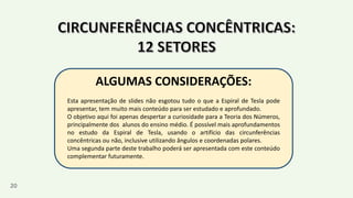 20
ALGUMAS CONSIDERAÇÕES:
Esta apresentação de slides não esgotou tudo o que a Espiral de Tesla pode
apresentar, tem muito mais conteúdo para ser estudado e aprofundado.
O objetivo aqui foi apenas despertar a curiosidade para a Teoria dos Números,
principalmente dos alunos do ensino médio. É possível mais aprofundamentos
no estudo da Espiral de Tesla, usando o artifício das circunferências
concêntricas ou não, inclusive utilizando ângulos e coordenadas polares.
Uma segunda parte deste trabalho poderá ser apresentada com este conteúdo
complementar futuramente.
 