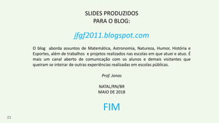 21
SLIDES PRODUZIDOS
PARA O BLOG:
jfgf2011.blogspot.com
O blog aborda assuntos de Matemática, Astronomia, Natureza, Humor, História e
Esportes, além de trabalhos e projetos realizados nas escolas em que atuei e atuo. É
mais um canal aberto de comunicação com os alunos e demais visitantes que
queiram se inteirar de outras experiências realizadas em escolas públicas.
Prof. Jonas
NATAL/RN/BR
MAIO DE 2018
FIM
 