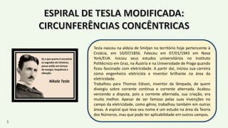 Tesla nasceu na aldeia de Smiljan no território hoje pertencente à
Croácia, em 10/07/1856. Faleceu em 07/01/1943 em Nova
York/EUA. Iniciou seus estudos universitários no Instituto
Politécnico em Graz, na Áustria e na Universidade de Praga quando
ficou fascinado com eletricidade. A partir daí, iniciou sua carreira
como engenheiro eletricista e inventor brilhante na área da
eletricidade.
Trabalhou para Thomas Edison, inventor da lâmpada, de quem
divergiu sobre corrente contínua e corrente alternada. Acabou
vencendo a disputa, pois a corrente alternada, sua criação, era
muito melhor. Apesar de ser famoso pelas suas invenções no
campo da eletricidade, como gênio, trabalhou também em outras
áreas. A espiral que leva seu nome é um estudo na área da Teoria
dos Números, mas que pode ter aplicabilidade em outros campos.
3
 