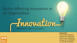 Factor Affecting Innovation in
an Organisation
CREATIVITY THAT IS SALEABLE
Prepared By,
Mohit Singh (20181051)
Supratik Dass (20181052)
Deep Thumar (20181053)
Dewang Tiwari (20181054)
Yuvraj Singh (20181061)
 