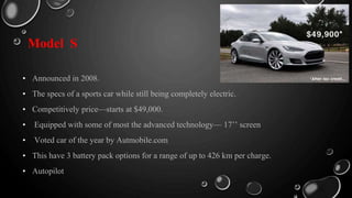 Model S
• Announced in 2008.
• The specs of a sports car while still being completely electric.
• Competitively price—starts at $49,000.
• Equipped with some of most the advanced technology— 17’’ screen
• Voted car of the year by Autmobile.com
• This have 3 battery pack options for a range of up to 426 km per charge.
• Autopilot
 