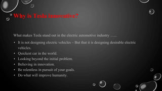 Why is Tesla innovative?
What makes Tesla stand out in the electric automotive industry …...
• It is not designing electric vehicles – But that it is designing desirable electric
vehicles.
• Quickest car in the world.
• Looking beyond the initial problem.
• Believing in innovation.
• Be relentless in pursuit of your goals.
• Do what will improve humanity.
 