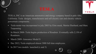 TESLA
TESLA, INC is an American automotive and energy company based in palo Alto,
California. Tesla designs, manufactures and sell electric cars and electric vehicle
powertrain components.
• Tesla motor was incorporated in july 2003 by Elon musk, Martin Eberhard, and Marc
Tarpenning
• In March 2008- Tesla begins production of Roadster. Eventually sells 2,150 of
Roadsters.
• March 2009- Announce Model S
• Dec 2012, Tesla employed almost 3000 full time employees.
• In 2017 two models launched (x and 3)
 