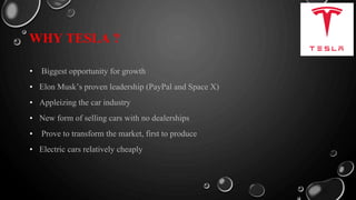 WHY TESLA ?
• Biggest opportunity for growth
• Elon Musk’s proven leadership (PayPal and Space X)
• Appleizing the car industry
• New form of selling cars with no dealerships
• Prove to transform the market, first to produce
• Electric cars relatively cheaply
 
