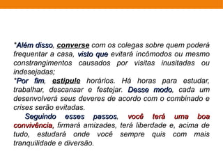 *Além dissoAlém disso, converse com os colegas sobre quem poderá
frequentar a casa, visto quevisto que evitará incômodos ou mesmo
constrangimentos causados por visitas inusitadas ou
indesejadas;
*Por fimPor fim, estipule horários. Há horas para estudar,
trabalhar, descansar e festejar. Desse modoDesse modo, cada um
desenvolverá seus deveres de acordo com o combinado e
crises serão evitadas.
Seguindo esses passosSeguindo esses passos, você terá uma boavocê terá uma boa
convivência,convivência, firmará amizades, terá liberdade e, acima de
tudo, estudará onde você sempre quis com mais
tranquilidade e diversão.
 