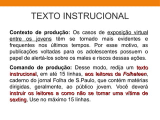 TEXTO INSTRUCIONAL
Contexto de produção: Os casos de exposição virtual
entre os jovens têm se tornado mais evidentes e
frequentes nos últimos tempos. Por esse motivo, as
publicações voltadas para os adolescentes possuem o
papel de alertá-los sobre os males e riscos dessas ações.
Comando de produção: Desse modo, redija um textotexto
instrucional,instrucional, em até 15 linhas, aos leitores daaos leitores da FolhateenFolhateen,
caderno do jornal Folha de S.Paulo, que contém matérias
dirigidas, geralmente, ao público jovem. Você deverá
instruir os leitores a como não se tornar uma vítima deinstruir os leitores a como não se tornar uma vítima de
sexting.sexting. Use no máximo 15 linhas.
 