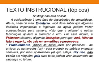 TEXTO INSTRUCIONAL (tópicos)
Sexting: não caia nessa!
A adolescência é uma fase de descobertas da sexualidade.
Até aí, nada de mau. EntretantoEntretanto, você deve saber que algumas
decisões impensadas e ingênuas de agora podem trazer
consequências para sempre, visto que a internet e outras
tecnologias ajudam a eternizar o erro. Por esse motivo, a
FolhateenFolhateen elaborou algumas instruçõesinstruções para que você, leitor ouvocê, leitor ou
leitora esperto,leitora esperto, não caia em armadilhas e preserve-senão caia em armadilhas e preserve-se.
* Primeiramente, jamais se deixejamais se deixe levar por pressões - de
amigos ou namorados (as) - para produzir ou publicar imagens
sensuais, por mais apaixonado (a) que esteja. Por issoPor isso, não
confie em ninguém, poispois suas fotos podem virar instrumento de
vingança no futuro;
 