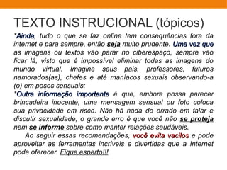TEXTO INSTRUCIONAL (tópicos)
*AindaAinda, tudo o que se faz online tem consequências fora da
internet e para sempre, então seja muito prudente. Uma vez queUma vez que
as imagens ou textos vão parar no ciberespaço, sempre vão
ficar lá, visto que é impossível eliminar todas as imagens do
mundo virtual. Imagine seus pais, professores, futuros
namorados(as), chefes e até maníacos sexuais observando-a
(o) em poses sensuais;
*Outra informação importanteOutra informação importante é que, embora possa parecer
brincadeira inocente, uma mensagem sensual ou foto coloca
sua privacidade em risco. Não há nada de errado em falar e
discutir sexualidade, o grande erro é que você não se proteja
nem se informe sobre como manter relações saudáveis.
Ao seguir essas recomendações, você evita vacilosvocê evita vacilos e pode
aproveitar as ferramentas incríveis e divertidas que a Internet
pode oferecer. Fique esperto!!!
 