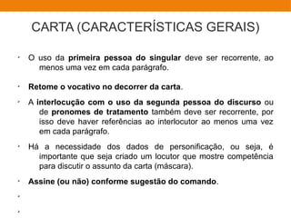 CARTA (CARACTERÍSTICAS GERAIS)
Ø
O uso da primeira pessoa do singular deve ser recorrente, ao
menos uma vez em cada parágrafo.
Ø
Retome o vocativo no decorrer da carta.
Ø
A interlocução com o uso da segunda pessoa do discurso ou
de pronomes de tratamento também deve ser recorrente, por
isso deve haver referências ao interlocutor ao menos uma vez
em cada parágrafo.
Ø
Há a necessidade dos dados de personificação, ou seja, é
importante que seja criado um locutor que mostre competência
para discutir o assunto da carta (máscara).
Ø
Assine (ou não) conforme sugestão do comando.
Ø
Ø
 