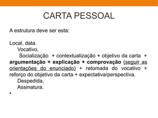 CARTA PESSOAL
A estrutura deve ser esta:
Local, data.
Vocativo,
Socialização + contextualização + objetivo da carta +
argumentação + explicação + comprovação (seguir as
orientações do enunciado) + retomada do vocativo +
reforço do objetivo da carta + expectativa/perspectiva.
Despedida,
Assinatura.
●
 