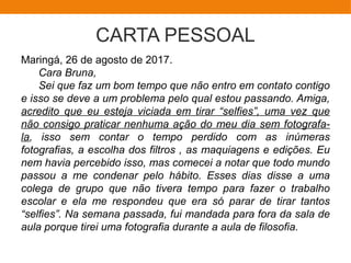 CARTA PESSOAL
Maringá, 26 de agosto de 2017.
Cara Bruna,
Sei que faz um bom tempo que não entro em contato contigo
e isso se deve a um problema pelo qual estou passando. Amiga,
acredito que eu esteja viciada em tirar “selfies”, uma vez que
não consigo praticar nenhuma ação do meu dia sem fotografa-
la, isso sem contar o tempo perdido com as inúmeras
fotografias, a escolha dos filtros , as maquiagens e edições. Eu
nem havia percebido isso, mas comecei a notar que todo mundo
passou a me condenar pelo hábito. Esses dias disse a uma
colega de grupo que não tivera tempo para fazer o trabalho
escolar e ela me respondeu que era só parar de tirar tantos
“selfies”. Na semana passada, fui mandada para fora da sala de
aula porque tirei uma fotografia durante a aula de filosofia.
 