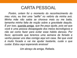 CARTA PESSOAL
Porém, ontem foi o momento do reconhecimento do
meu vício, eu tirei uma “selfie” no velório da minha avó.
Minha mãe não sabia se chorava mais ou me batia,
tamanha minha falta de noção sobre a gravidade daquilo.
É por isso, querida amiga, que lhe peço ajuda, pois sei que
você é uma pessoa desapegada dos meios tecnológicos e
não sei como fazer para evitar esse hábito danoso. Por
favor, aproveite que teremos uma semana de feriado e
venha passar uns dias comigo aqui em casa. Sei que você
é muito focada e vai me ajudar bastante, custe o que
custar. Estou aqui esperando ansiosa!
Um abraço da amiga, Rafaela.
 