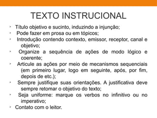 TEXTO INSTRUCIONAL
Ø
Título objetivo e sucinto, induzindo a injunção;
Ø
Pode fazer em prosa ou em tópicos;
Ø
Introdução contendo contexto, emissor, receptor, canal e
objetivo;
Ø
Organize a sequência de ações de modo lógico e
coerente;
Ø
Articule as ações por meio de mecanismos sequenciais
(em primeiro lugar, logo em seguinte, após, por fim,
depois de etc.);
Ø
Sempre justifique suas orientações. A justificativa deve
sempre retomar o objetivo do texto;
Ø
Seja uniforme: marque os verbos no infinitivo ou no
imperativo;
Ø
Contato com o leitor.
 