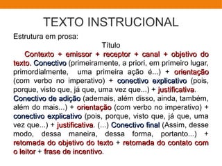 TEXTO INSTRUCIONAL
Estrutura em prosa:
Título
Contexto + emissor + receptor + canal + objetivo doContexto + emissor + receptor + canal + objetivo do
texto.texto. ConectivoConectivo (primeiramente, a priori, em primeiro lugar,
primordialmente, uma primeira ação é...) + orientaçãoorientação
(com verbo no imperativo) + conectivo explicativoconectivo explicativo (pois,
porque, visto que, já que, uma vez que...) + justificativajustificativa.
Conectivo de adiçãoConectivo de adição (ademais, além disso, ainda, também,
além do mais...) + orientaçãoorientação (com verbo no imperativo) +
conectivo explicativoconectivo explicativo (pois, porque, visto que, já que, uma
vez que...) + justificativajustificativa. (...) Conectivo finalConectivo final (Assim, desse
modo, dessa maneira, dessa forma, portanto...) +
retomada do objetivo do textoretomada do objetivo do texto + retomada do contato comretomada do contato com
o leitoro leitor + frase de incentivofrase de incentivo.
 