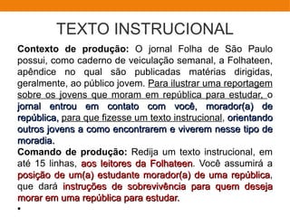 TEXTO INSTRUCIONAL
Contexto de produção: O jornal Folha de São Paulo
possui, como caderno de veiculação semanal, a Folhateen,
apêndice no qual são publicadas matérias dirigidas,
geralmente, ao público jovem. Para ilustrar uma reportagem
sobre os jovens que moram em república para estudar, o
jornal entrou em contato com você, morador(a) dejornal entrou em contato com você, morador(a) de
república,república, para que fizesse um texto instrucional, orientandoorientando
outros jovens a como encontrarem e viverem nesse tipo deoutros jovens a como encontrarem e viverem nesse tipo de
moradia.moradia.
Comando de produção: Redija um texto instrucional, em
até 15 linhas, aos leitores da Folhateenaos leitores da Folhateen. Você assumirá a
posição de um(a) estudante morador(a) de uma repúblicaposição de um(a) estudante morador(a) de uma república,
que dará instruções de sobrevivência para quem desejainstruções de sobrevivência para quem deseja
morar em uma república para estudar.morar em uma república para estudar.
●
 