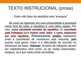 TEXTO INSTRUCIONAL (prosa)
Como não fazer da república uma “anarquia”
Se você vai ingressar em uma universidade e precisará
morar fora de casa, a república é uma ótima opção. Por
isso, como estudante morador de repúblicacomo estudante morador de república, fui convidadoconvidado
pela Folhateenpela Folhateen para instruir você, leitorinstruir você, leitor, a como sobrevivercomo sobreviver
em uma república.em uma república. Primeiramente, prefira habitações
onde a quantidade de moradores seja reduzida, poispois
quanto mais gente, maior é a dificuldade de conciliar os
interesses de todos. AdemaisAdemais, horários de refeições devem
ser estabelecidos, bem como, os de visitas (namorados,
amigos), se é que estas serão permitidas.
 
