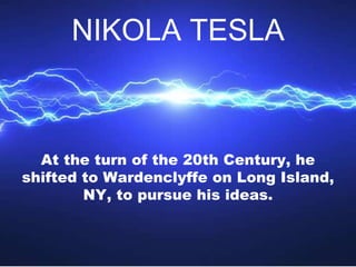 At the turn of the 20th Century, he
shifted to Wardenclyffe on Long Island,
NY, to pursue his ideas.
NIKOLA TESLA
 
