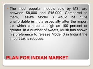 PLAN FOR INDIAN MARKET
 The most popular models sold by MSI are
between $8,000 and $15,000. Compared to
them, Tesla's Model 3 would be quite
unaffordable in India especially after the import
tax which can be as high as 100 percent or
greater. In a number of tweets, Musk has shown
his preference to release Model 3 in India if the
import tax is reduced.
 