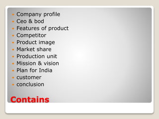 Contains
 Company profile
 Ceo & bod
 Features of product
 Competitor
 Product image
 Market share
 Production unit
 Mission & vision
 Plan for India
 customer
 conclusion
 