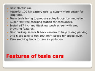 Features of tesla cars
 Best electric car.
 Powerful 100 kw battery use to supply more power for
long time.
 Team tesla trying to produce autopilot car by innovation.
 Super fast free charging station for consumers.
 Install a17 inch multitasking touch screen with web
browsing features.
 Best parking sensor & back camera to help during parking.
 0 to 6 sec take to run 100 km/h speed for speed lover.
 Zero smoking leads to zero air pollution.
 
