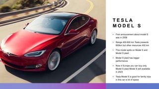 T E S L A
M O D E L S
• First annoucement about model S
was in 2008
• Range 400-600 km Tesla presents
600km but other resources 400 km
• This model splits on Model S and
Model S plaid
• Model S plaid has bigger
performance
• Now in Europe you can buy only
Model S plaid Model S will available
in 2023
• Tesla Model S is good for family trips
in this car is lot of space
 