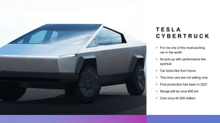 T E S L A
C Y B E R T R U C K
• For me one of the most exciting
car in the world
• Its pick-up with performance like
sportcar
• Car looks like from future
• This time cars are not selling now
• First production has been in 2021
• Range will be circa 800 km
• Cost circa 44 500 dollars
 