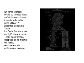 En 1901 Marconi
envió su famosa radio
señal diciendo haber
inventado la radio,
pero utilizó 17
patentes de Nikola
Tesla.
La Corte Suprema no
corrigió el error hasta
1943, poco tiempo
después de la muerte
de Tesla,
reconociéndole
entonces el invento.
 