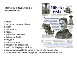 ENTRE SUS INVENTOS SE
ENCUENTRAN:
la radio,
el motor de corriente alterna,
el láser
la resonancia,
el radar,
el submarino eléctrico,
la bobina de Tesla,
los rayos x
el control remoto
el microscopio electrónico,
el avión de despegue vertical,
la transmisión de video e imágenes por métodos inalámbricos,
la lámpara de pastilla de carbono (luz de alta frecuencia),
 