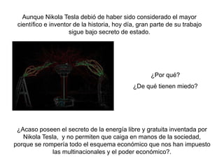 ¿Por qué?
¿De qué tienen miedo?
¿Acaso poseen el secreto de la energía libre y gratuita inventada por
Nikola Tesla, y no permiten que caiga en manos de la sociedad,
porque se rompería todo el esquema económico que nos han impuesto
las multinacionales y el poder económico?.
Aunque Nikola Tesla debió de haber sido considerado el mayor
científico e inventor de la historia, hoy día, gran parte de su trabajo
sigue bajo secreto de estado.
 