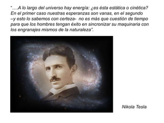 “….A lo largo del universo hay energía: ¿es ésta estática o cinética?
En el primer caso nuestras esperanzas son vanas, en el segundo
–y esto lo sabemos con certeza- no es más que cuestión de tiempo
para que los hombres tengan éxito en sincronizar su maquinaria con
los engranajes mismos de la naturaleza”.
Nikola Tesla
 