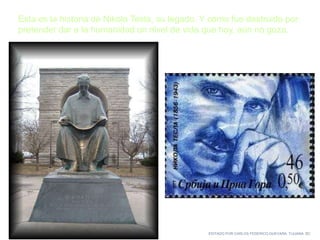 EDITADO POR CARLOS FEDERICO GUEVARA. TIJUANA BC
Esta es la historia de Nikola Tesla, su legado. Y cómo fue destruido por
pretender dar a la humanidad un nivel de vida que hoy, aún no goza.
 