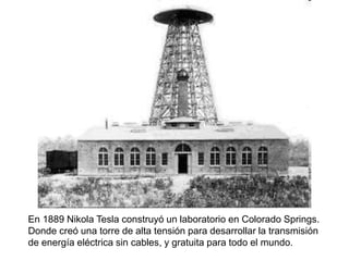 En 1889 Nikola Tesla construyó un laboratorio en Colorado Springs.
Donde creó una torre de alta tensión para desarrollar la transmisión
de energía eléctrica sin cables, y gratuita para todo el mundo.
 