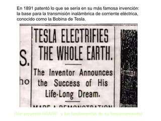 En 1891 patentó lo que se sería en su más famosa invención:
la base para la transmisión inalámbrica de corriente eléctrica,
conocido como la Bobina de Tesla.
(Ver proyecto HAARP, y los fundamentos de su funcionamiento).
 
