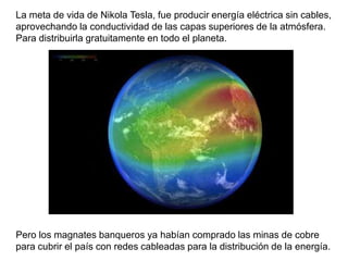 La meta de vida de Nikola Tesla, fue producir energía eléctrica sin cables,
aprovechando la conductividad de las capas superiores de la atmósfera.
Para distribuirla gratuitamente en todo el planeta.
Pero los magnates banqueros ya habían comprado las minas de cobre
para cubrir el país con redes cableadas para la distribución de la energía.
 