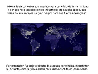 Por esta razón fue objeto directo de ataques personales, mancharon
su brillante carrera, y lo aislaron en la más absoluta de las miserias.
Nikola Tesla concebía sus inventos para beneficio de la humanidad.
Y por eso no lo apreciaban los industriales de aquella época, que
veían en sus trabajos un gran peligro para sus fuentes de ingreso.
 