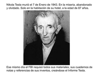 Nikola Tesla murió el 7 de Enero de 1943. En la miseria, abandonado
y olvidado. Solo en la habitación de su hotel, a la edad de 87 años.
Ese mismo día el FBI requisó todos sus materiales, sus cuadernos de
notas y referencias de sus inventos, creándose el Informe Tesla.
 